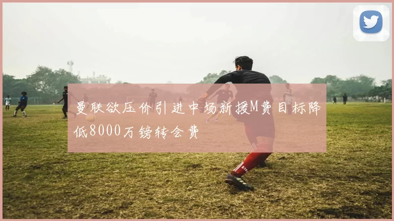 曼联欲压价引进中场新援M费目标降低8000万镑转会费