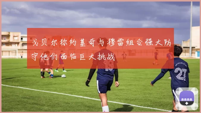 戈贝尔称约基奇与穆雷组合强大防守他们面临巨大挑战