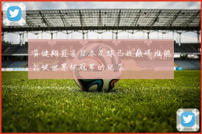 黄健翔直言日本足球已近巅峰谁能打破世界杯冠军的记录