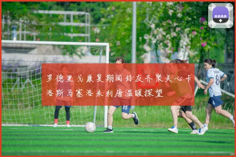 罗德里戈康复期间好友齐聚关心卡洛斯马塞洛米利唐温暖探望