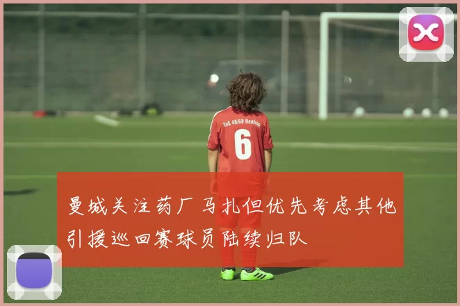 曼城关注药厂马扎但优先考虑其他引援巡回赛球员陆续归队