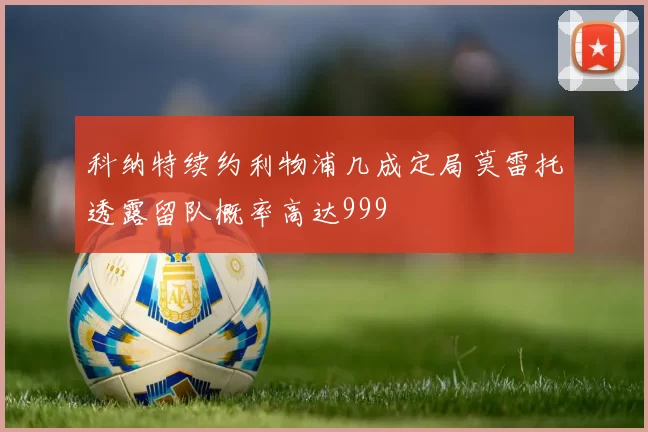 科纳特续约利物浦几成定局莫雷托透露留队概率高达999