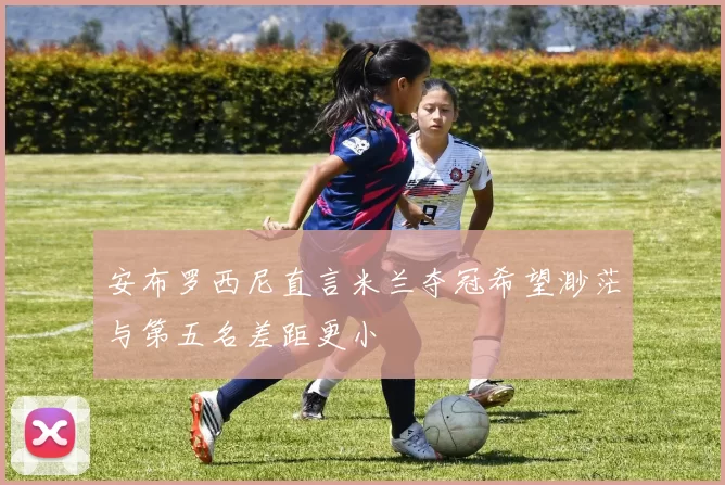 安布罗西尼直言米兰夺冠希望渺茫与第五名差距更小