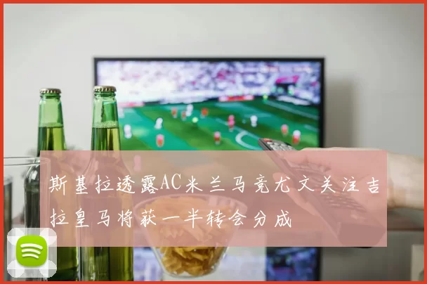 斯基拉透露AC米兰马竞尤文关注吉拉皇马将获一半转会分成